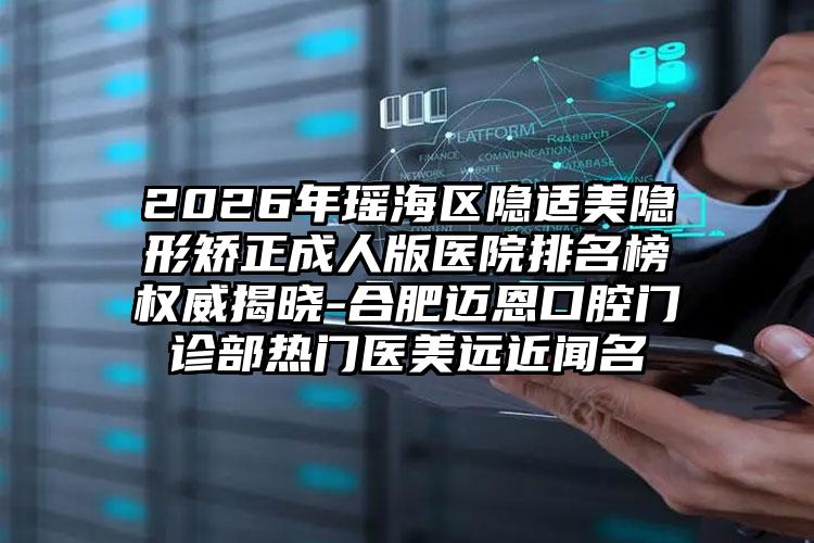 2026年瑶海区隐适美隐形矫正成人版医院排名榜权威揭晓-合肥迈恩口腔门诊部热门医美远近闻名
