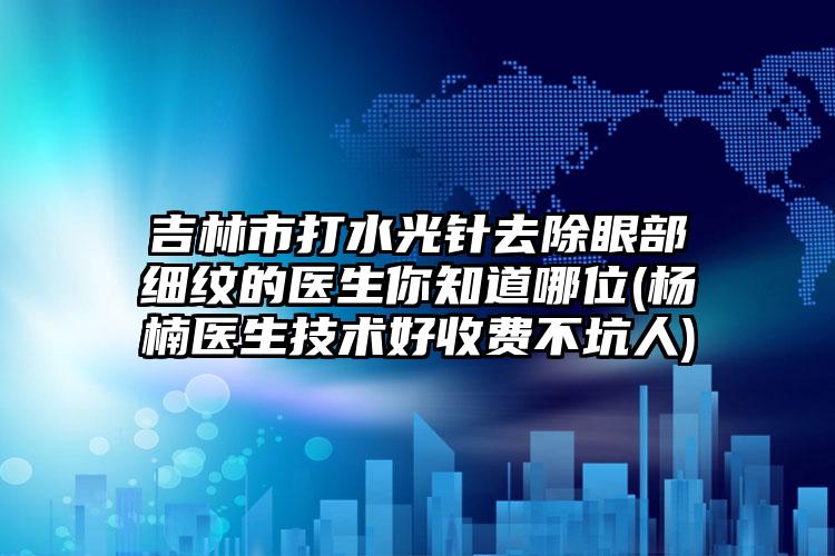 吉林市打水光针去除眼部细纹的医生你知道哪位(杨楠医生技术好收费不坑人)