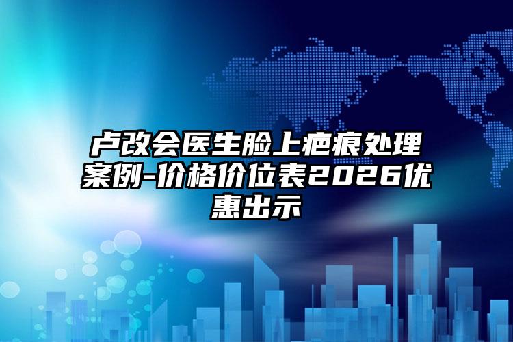 卢改会医生脸上疤痕处理案例-价格价位表2026优惠出示