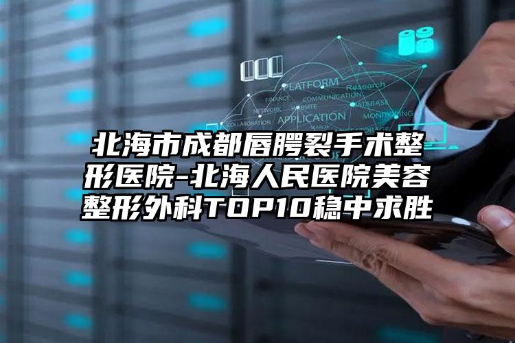 北海市成都唇腭裂手术整形医院-北海人民医院美容整形外科TOP10稳中求胜