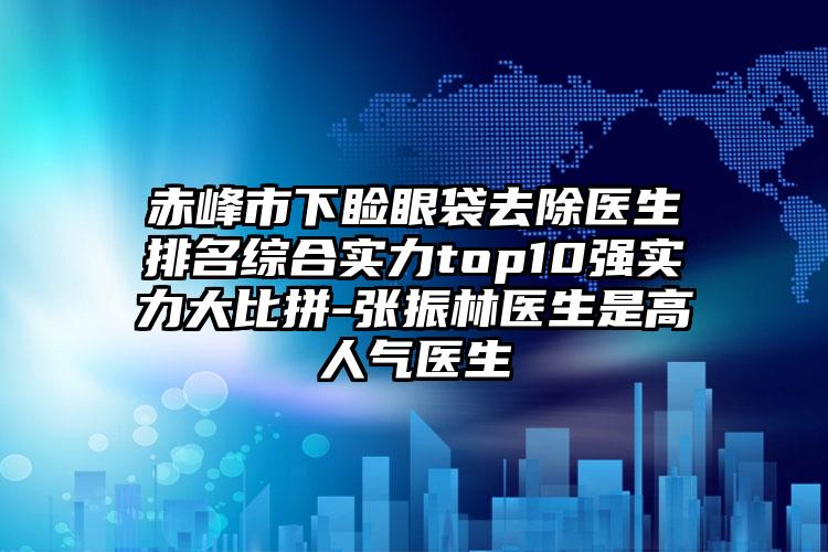 赤峰市下睑眼袋去除医生排名综合实力top10强实力大比拼-张振林医生是高人气医生