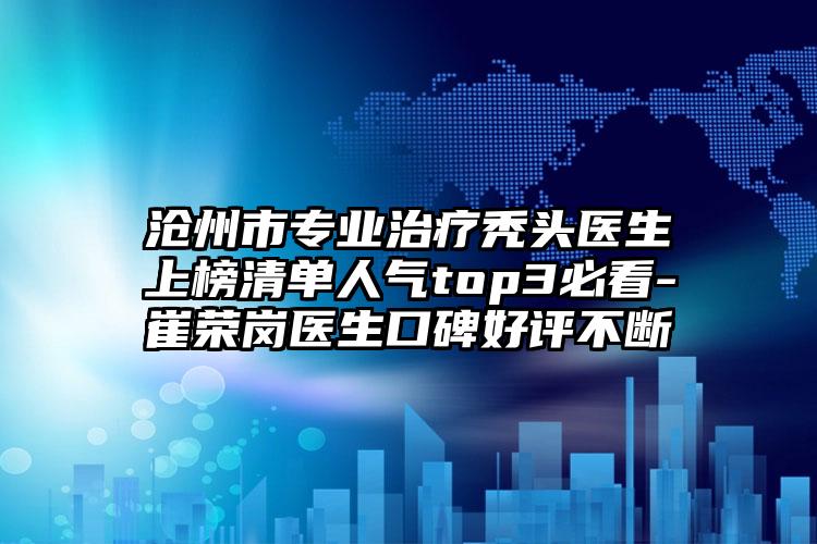 沧州市专业治疗秃头医生上榜清单人气top3必看-崔荣岗医生口碑好评不断