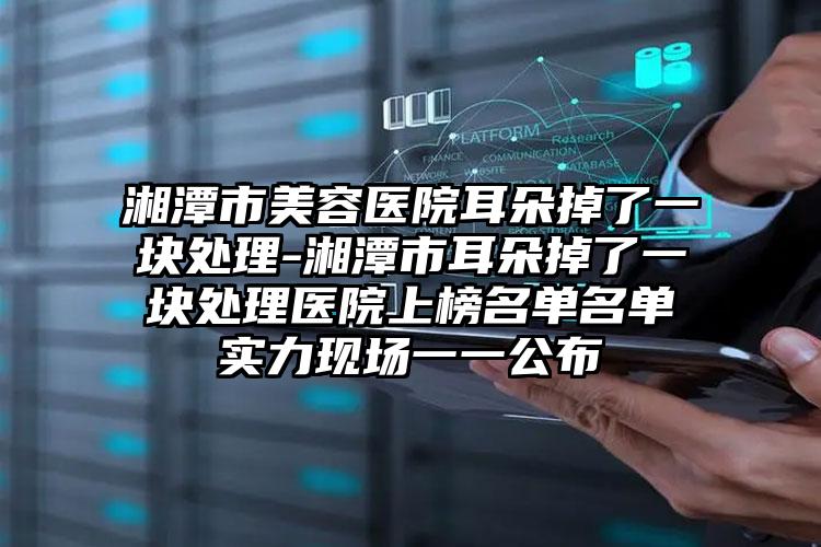 湘潭市美容医院耳朵掉了一块处理-湘潭市耳朵掉了一块处理医院上榜名单名单实力现场一一公布