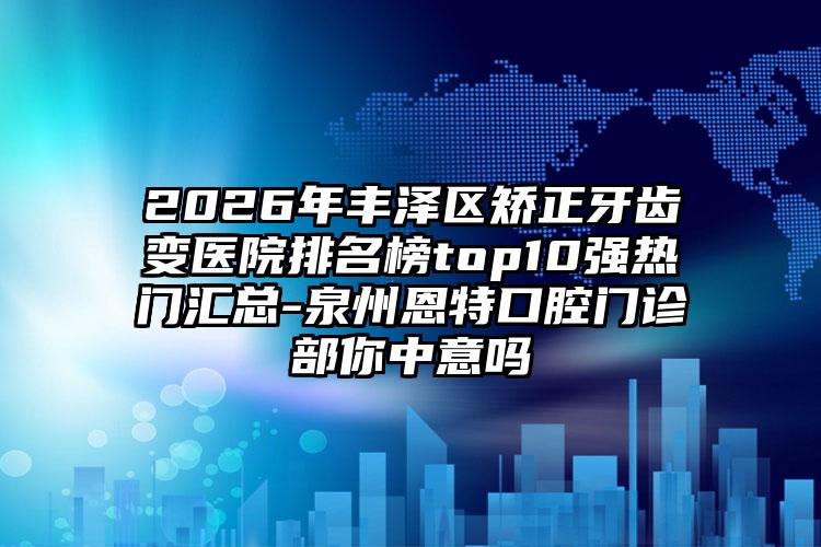 2026年丰泽区矫正牙齿变医院排名榜top10强热门汇总-泉州恩特口腔门诊部你中意吗
