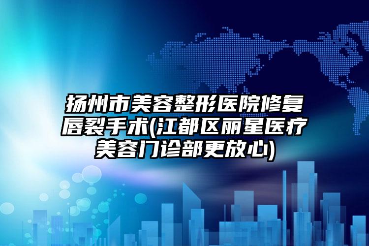 扬州市美容整形医院修复唇裂手术(江都区丽星医疗美容门诊部更放心)