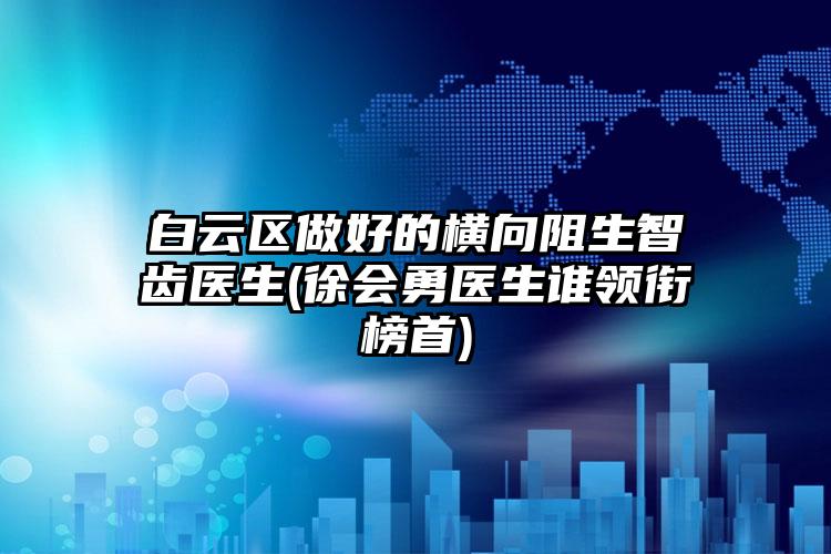 白云区做好的横向阻生智齿医生(徐会勇医生谁领衔榜首)