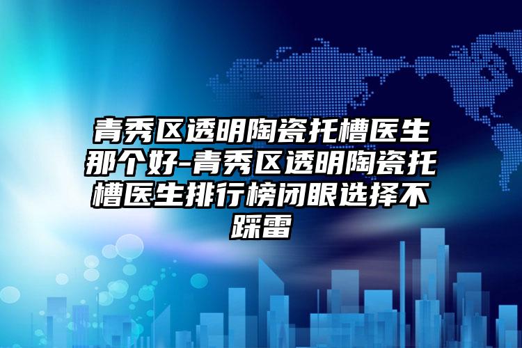 青秀区透明陶瓷托槽医生那个好-青秀区透明陶瓷托槽医生排行榜闭眼选择不踩雷