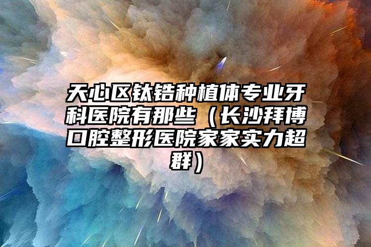 天心区钛锆种植体专业牙科医院有那些(长沙拜博口腔整形医院家家实力超群)