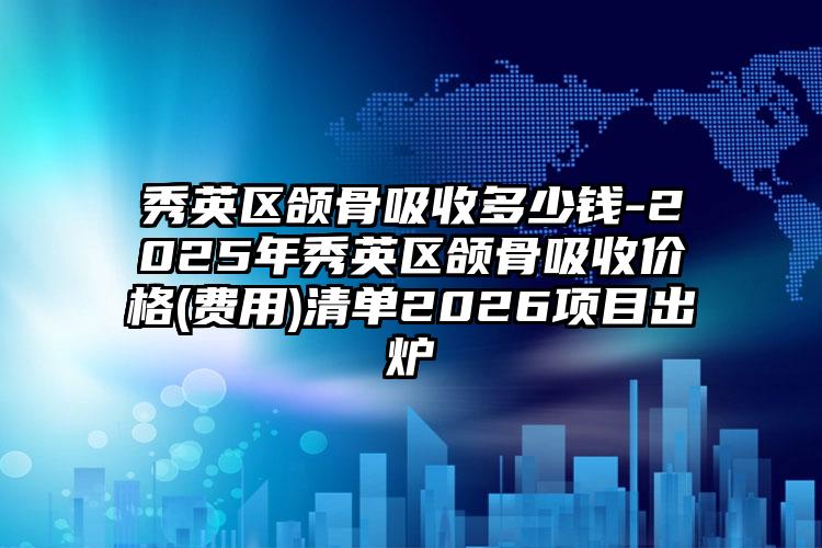 秀英区颌骨吸收多少钱-2025年秀英区颌骨吸收价格(费用)清单2026项目出炉