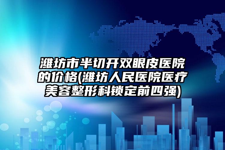 潍坊市半切开双眼皮医院的价格(潍坊人民医院医疗美容整形科锁定前四强)