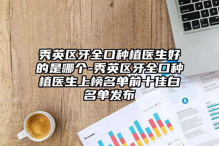 秀英区牙全口种植医生好的是哪个-秀英区牙全口种植医生上榜名单前十佳白名单发布