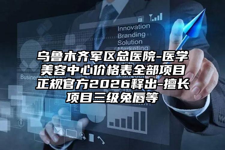 乌鲁木齐军区总医院-医学美容中心价格表全部项目正规官方2026释出-擅长项目三级兔唇等
