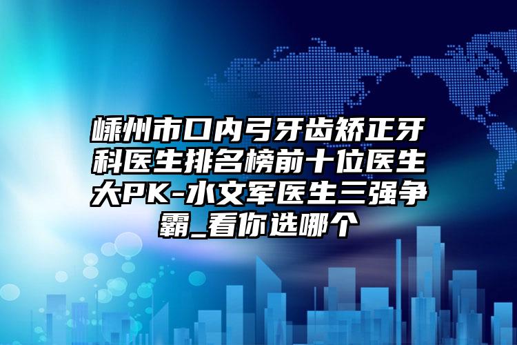 嵊州市口内弓牙齿矫正牙科医生排名榜前十位医生大PK-水文军医生三强争霸_看你选哪个