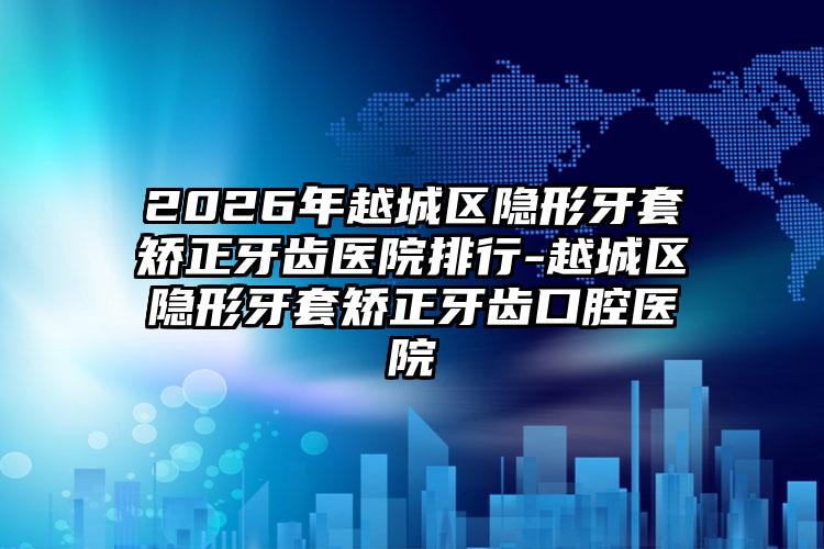 2026年越城区隐形牙套矫正牙齿医院排行-越城区隐形牙套矫正牙齿口腔医院