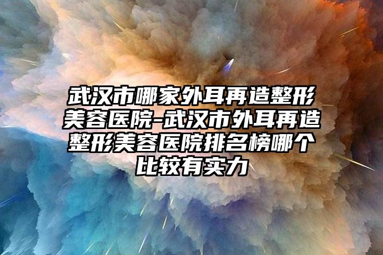 武汉市哪家外耳再造整形美容医院-武汉市外耳再造整形美容医院排名榜哪个比较有实力