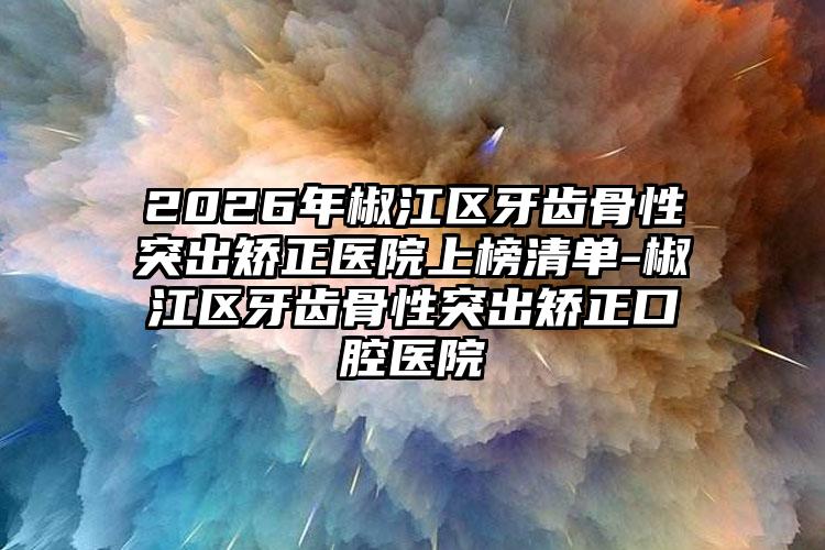 2026年椒江区牙齿骨性突出矫正医院上榜清单-椒江区牙齿骨性突出矫正口腔医院